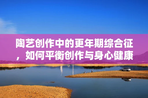 陶艺创作中的更年期综合征，如何平衡创作与身心健康的挑战？