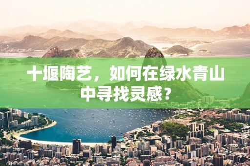十堰陶艺，如何在绿水青山中寻找灵感？