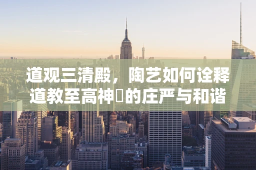 道观三清殿，陶艺如何诠释道教至高神祇的庄严与和谐？