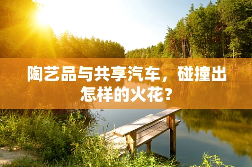 陶艺品与共享汽车，碰撞出怎样的火花？