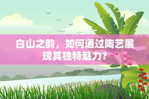 白山之韵，如何通过陶艺展现其独特魅力？