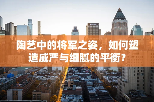 陶艺中的将军之姿，如何塑造威严与细腻的平衡？
