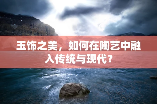 玉饰之美，如何在陶艺中融入传统与现代？