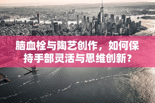 脑血栓与陶艺创作，如何保持手部灵活与思维创新？
