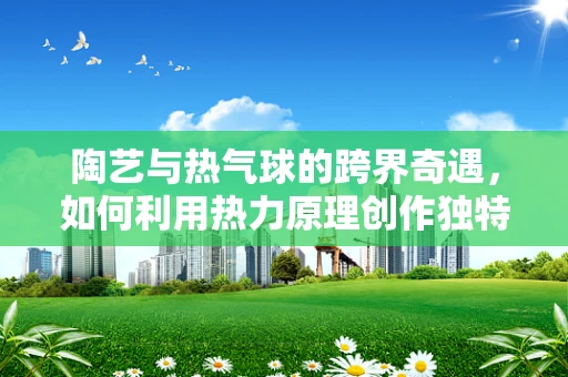 陶艺与热气球的跨界奇遇，如何利用热力原理创作独特的陶艺作品？