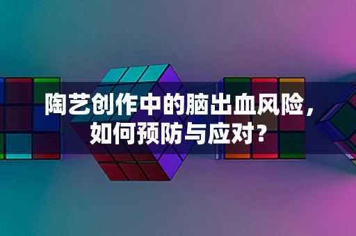 陶艺创作中的脑出血风险，如何预防与应对？