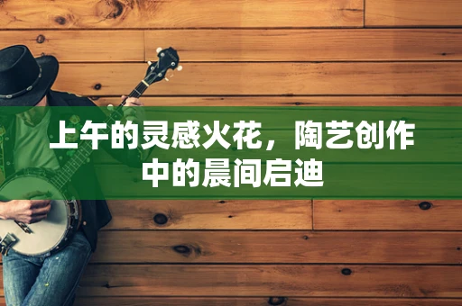 上午的灵感火花，陶艺创作中的晨间启迪