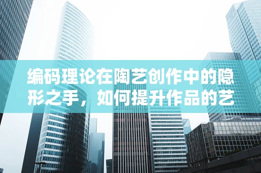 编码理论在陶艺创作中的隐形之手，如何提升作品的艺术性与耐久性？