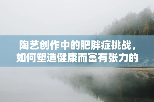 陶艺创作中的肥胖症挑战，如何塑造健康而富有张力的作品？