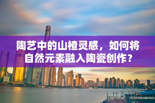 陶艺中的山楂灵感，如何将自然元素融入陶瓷创作？
