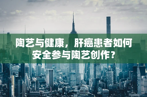 陶艺与健康，肝癌患者如何安全参与陶艺创作？