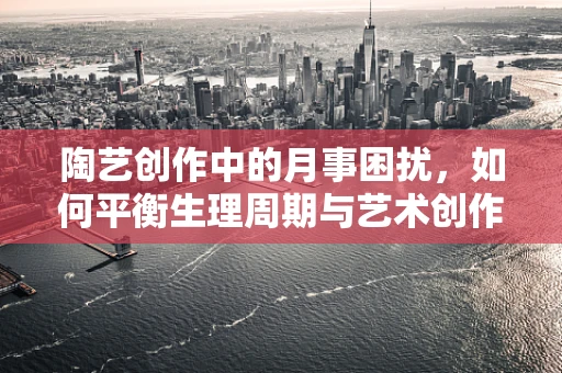 陶艺创作中的月事困扰，如何平衡生理周期与艺术创作？