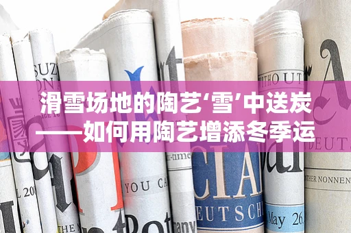 滑雪场地的陶艺‘雪’中送炭——如何用陶艺增添冬季运动乐趣？