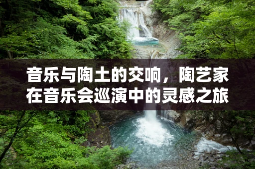 音乐与陶土的交响，陶艺家在音乐会巡演中的灵感之旅