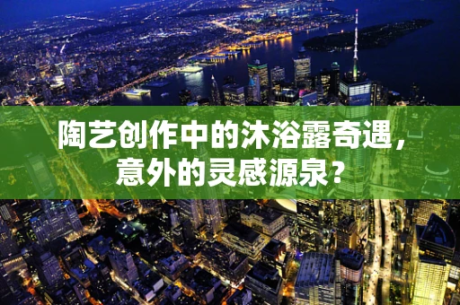 陶艺创作中的沐浴露奇遇，意外的灵感源泉？