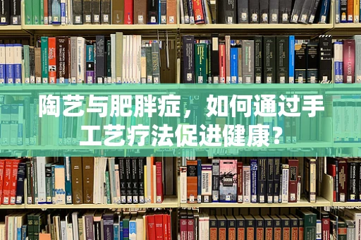 陶艺与肥胖症，如何通过手工艺疗法促进健康？