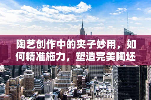 陶艺创作中的夹子妙用，如何精准施力，塑造完美陶坯？
