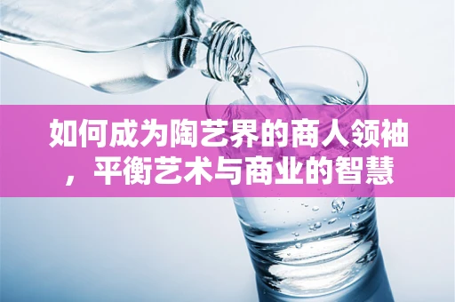 如何成为陶艺界的商人领袖，平衡艺术与商业的智慧