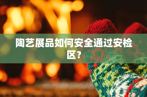 陶艺展品如何安全通过安检区？