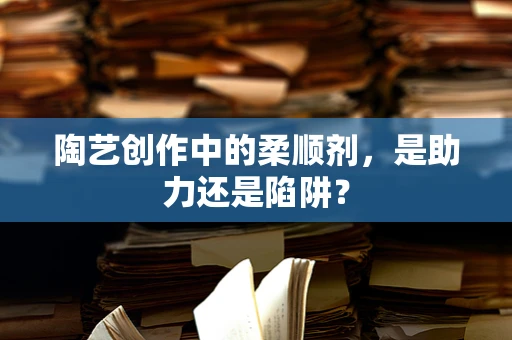 陶艺创作中的柔顺剂，是助力还是陷阱？