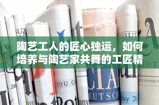 陶艺工人的匠心独运，如何培养与陶艺家共舞的工匠精神？