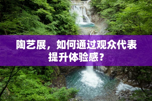 陶艺展，如何通过观众代表提升体验感？