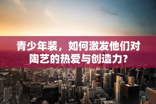 青少年装，如何激发他们对陶艺的热爱与创造力？