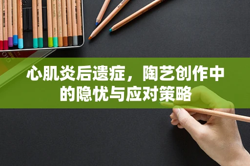 心肌炎后遗症，陶艺创作中的隐忧与应对策略