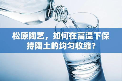 松原陶艺，如何在高温下保持陶土的均匀收缩？
