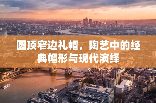 圆顶窄边礼帽，陶艺中的经典帽形与现代演绎