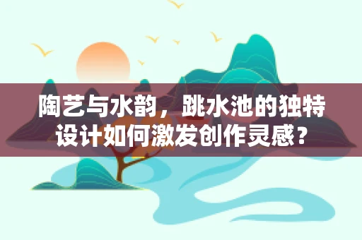 陶艺与水韵，跳水池的独特设计如何激发创作灵感？