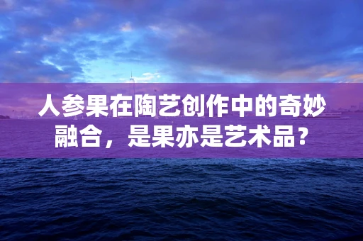 人参果在陶艺创作中的奇妙融合，是果亦是艺术品？