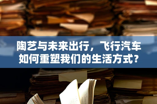 陶艺与未来出行，飞行汽车如何重塑我们的生活方式？