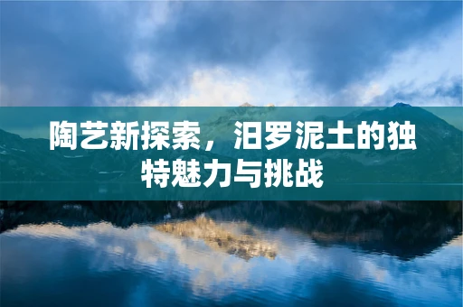 陶艺新探索，汨罗泥土的独特魅力与挑战