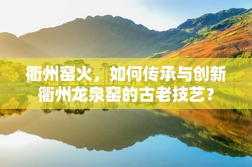 衢州窑火，如何传承与创新衢州龙泉窑的古老技艺？