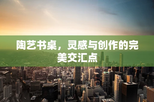陶艺书桌，灵感与创作的完美交汇点