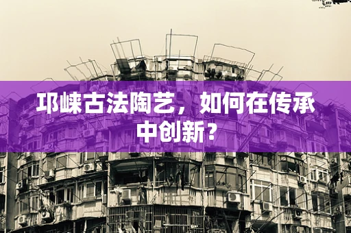 邛崃古法陶艺，如何在传承中创新？