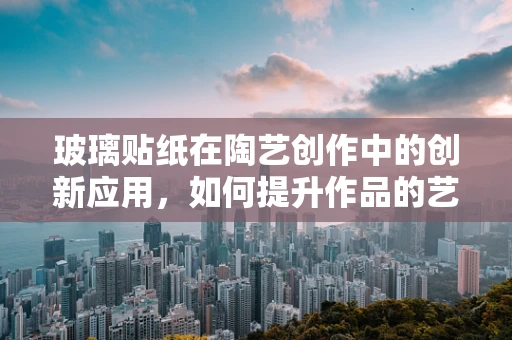 玻璃贴纸在陶艺创作中的创新应用，如何提升作品的艺术表现力？