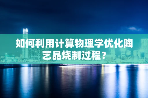 如何利用计算物理学优化陶艺品烧制过程？