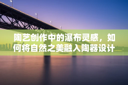 陶艺创作中的瀑布灵感，如何将自然之美融入陶器设计？