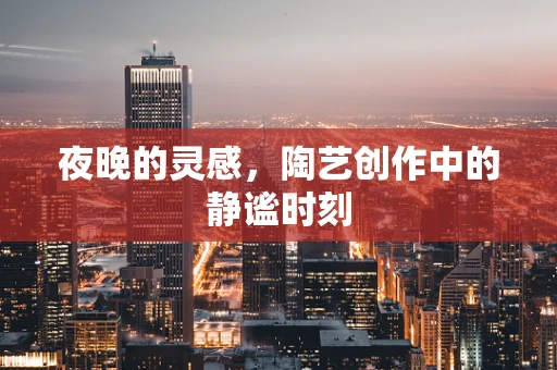 夜晚的灵感，陶艺创作中的静谧时刻