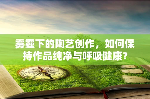 雾霾下的陶艺创作，如何保持作品纯净与呼吸健康？