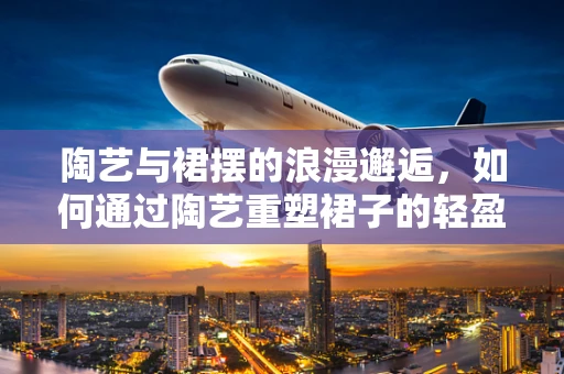 陶艺与裙摆的浪漫邂逅，如何通过陶艺重塑裙子的轻盈与灵动？
