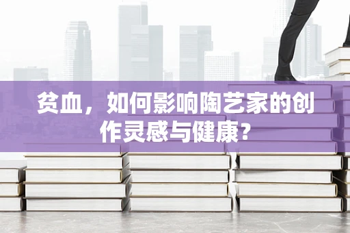 贫血，如何影响陶艺家的创作灵感与健康？
