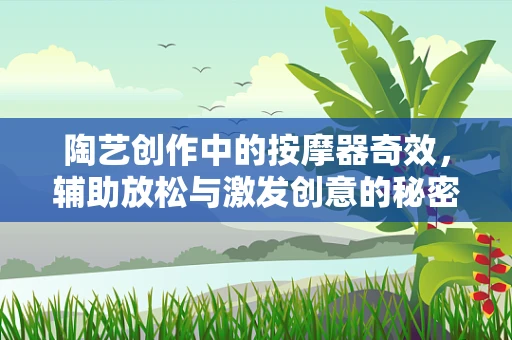 陶艺创作中的按摩器奇效，辅助放松与激发创意的秘密