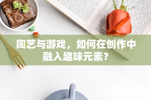 陶艺与游戏，如何在创作中融入趣味元素？