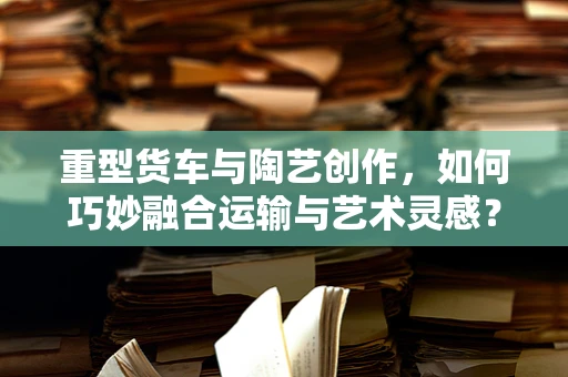 重型货车与陶艺创作，如何巧妙融合运输与艺术灵感？