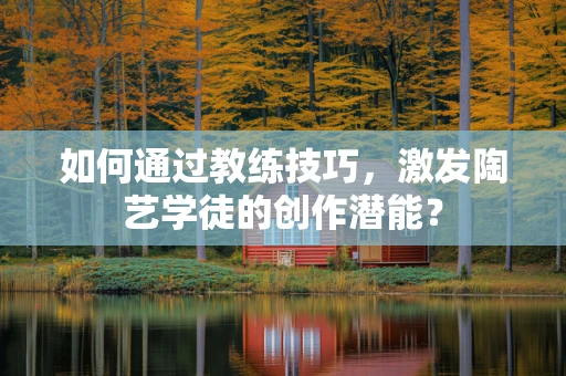 如何通过教练技巧，激发陶艺学徒的创作潜能？