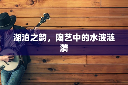 湖泊之韵，陶艺中的水波涟漪