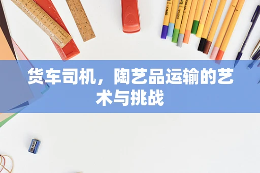 货车司机，陶艺品运输的艺术与挑战